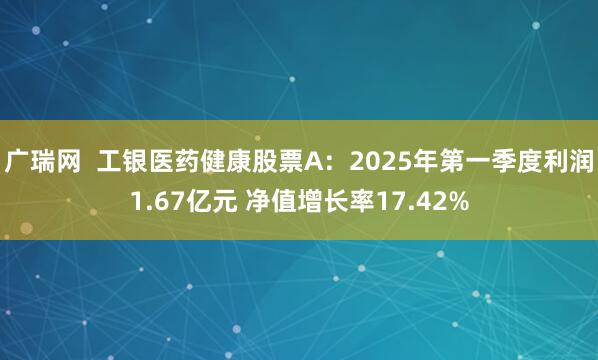 广瑞网  工银医药健康股票A：2025年第一季度利润1.67亿元 净值增长率17.42%