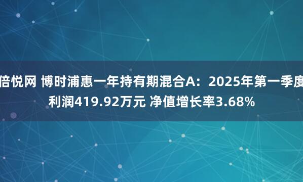 倍悦网 博时浦惠一年持有期混合A：2025年第一季度利润419.92万元 净值增长率3.68%