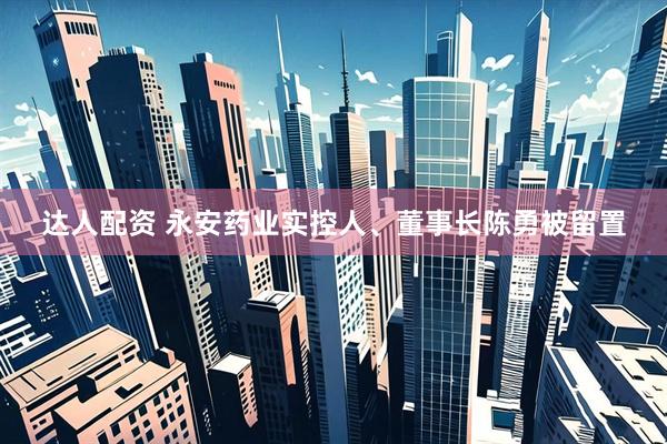 达人配资 永安药业实控人、董事长陈勇被留置