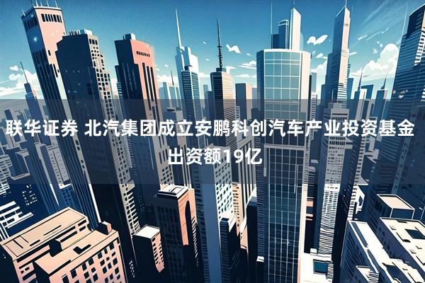 联华证券 北汽集团成立安鹏科创汽车产业投资基金  出资额19亿