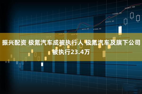 振兴配资 极氪汽车成被执行人 极氪汽车及旗下公司被执行23.4万