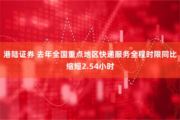 港陆证券 去年全国重点地区快递服务全程时限同比缩短2.54小时