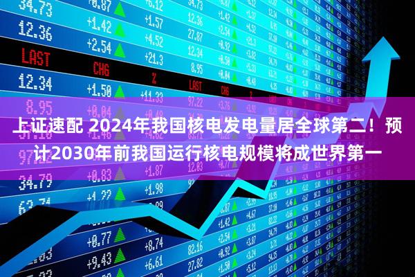 上证速配 2024年我国核电发电量居全球第二！预计2030年前我国运行核电规模将成世界第一
