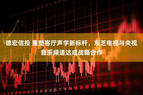 德宏信投 重塑客厅声学新标杆，东芝电视与央视音乐频道达成战略合作