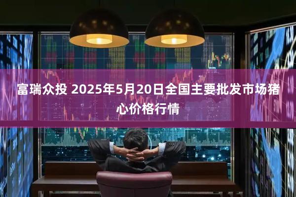 富瑞众投 2025年5月20日全国主要批发市场猪心价格行情