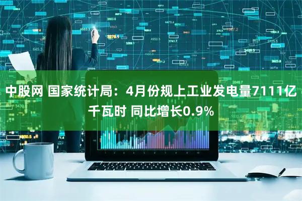 中股网 国家统计局：4月份规上工业发电量7111亿千瓦时 同比增长0.9%
