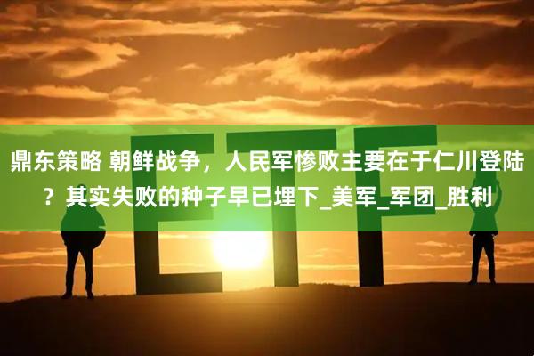 鼎东策略 朝鲜战争，人民军惨败主要在于仁川登陆？其实失败的种子早已埋下_美军_军团_胜利