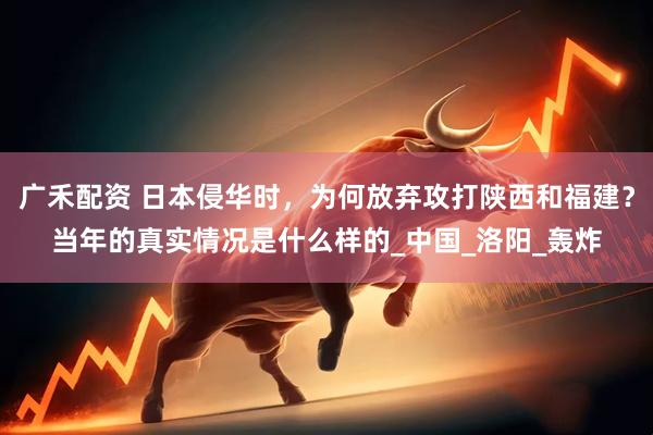 广禾配资 日本侵华时，为何放弃攻打陕西和福建？当年的真实情况是什么样的_中国_洛阳_轰炸