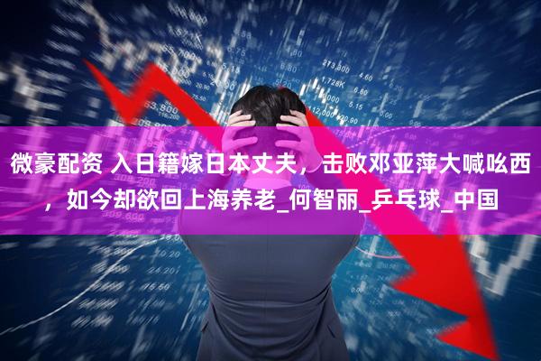 微豪配资 入日籍嫁日本丈夫，击败邓亚萍大喊吆西，如今却欲回上海养老_何智丽_乒乓球_中国