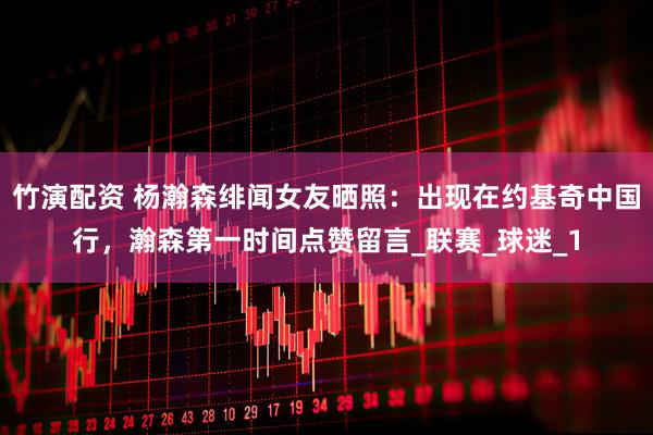 竹演配资 杨瀚森绯闻女友晒照：出现在约基奇中国行，瀚森第一时间点赞留言_联赛_球迷_1