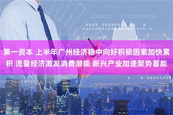 第一资本 上半年广州经济稳中向好积极因素加快累积 流量经济激发消费潜能 新兴产业加速聚势蓄能