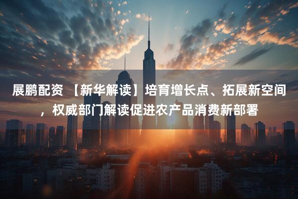展鹏配资 【新华解读】培育增长点、拓展新空间，权威部门解读促进农产品消费新部署