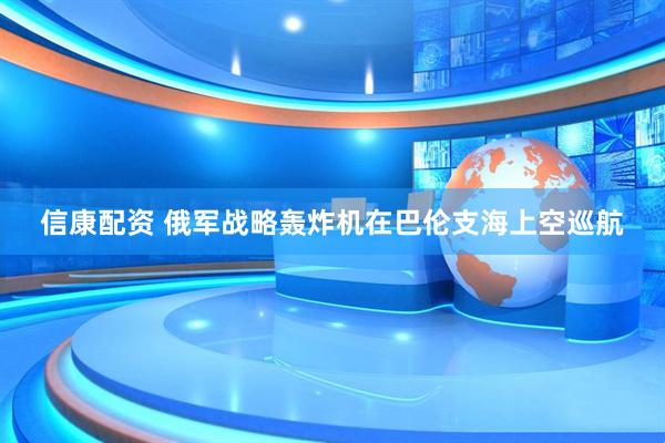 信康配资 俄军战略轰炸机在巴伦支海上空巡航