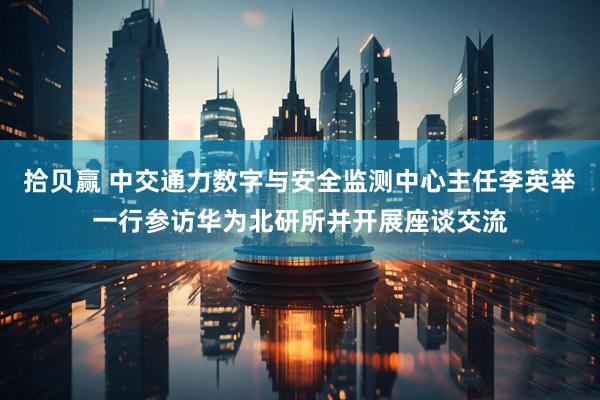 拾贝赢 中交通力数字与安全监测中心主任李英举一行参访华为北研所并开展座谈交流