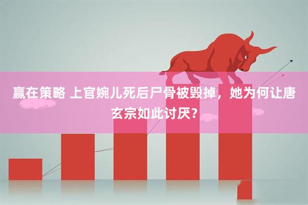 赢在策略 上官婉儿死后尸骨被毁掉，她为何让唐玄宗如此讨厌？