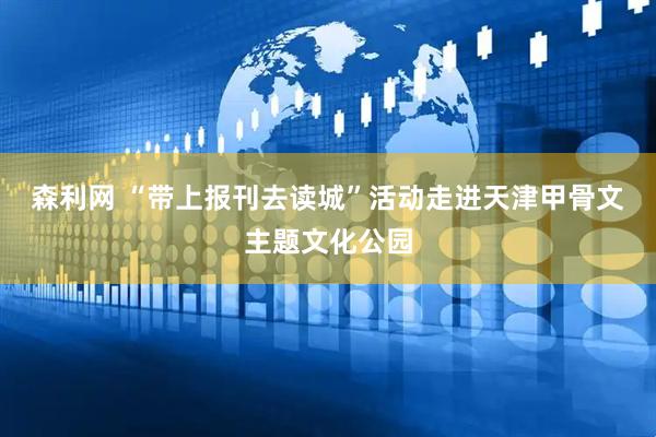 森利网 “带上报刊去读城”活动走进天津甲骨文主题文化公园