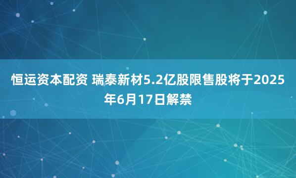 恒运资本配资 瑞泰新材5.2亿股限售股将于2025年6月17日解禁