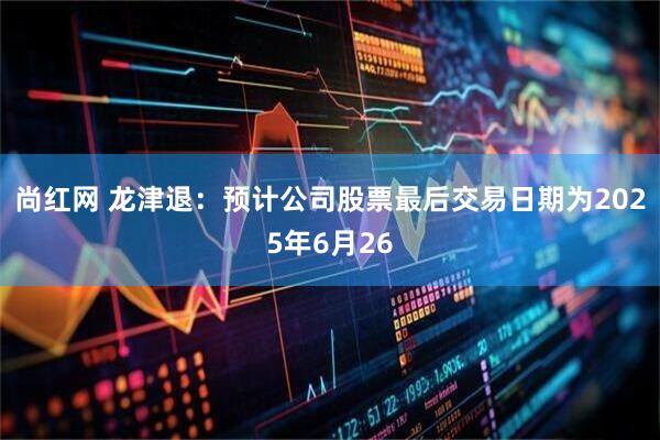 尚红网 龙津退：预计公司股票最后交易日期为2025年6月26