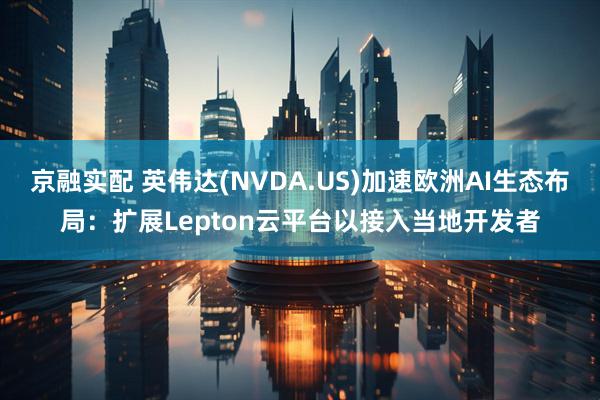 京融实配 英伟达(NVDA.US)加速欧洲AI生态布局：扩展Lepton云平台以接入当地开发者