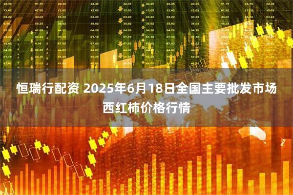 恒瑞行配资 2025年6月18日全国主要批发市场西红柿价格行情