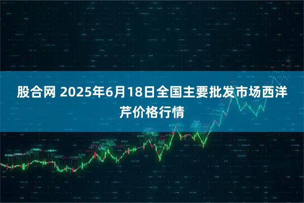 股合网 2025年6月18日全国主要批发市场西洋芹价格行情