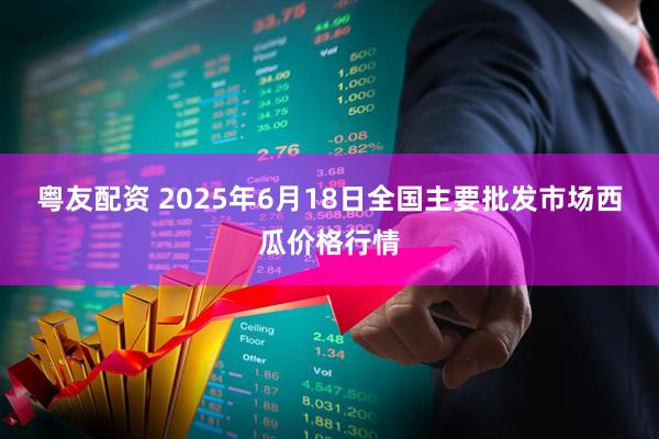 粤友配资 2025年6月18日全国主要批发市场西瓜价格行情