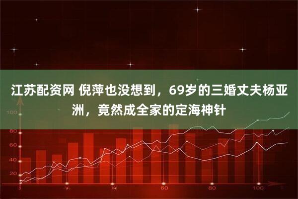 江苏配资网 倪萍也没想到，69岁的三婚丈夫杨亚洲，竟然成全家的定海神针